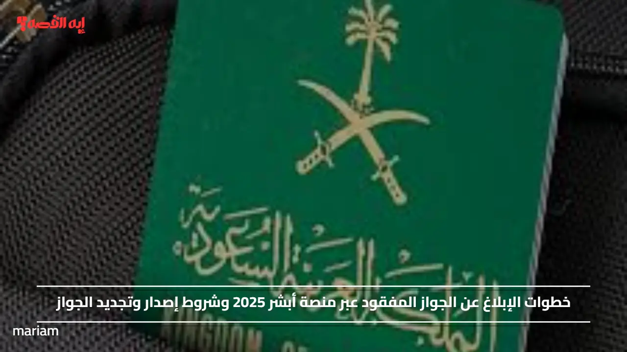 خطوات الإبلاغ عن الجواز المفقود عبر منصة أبشر 2025 وشروط إصدار وتجديد الجواز